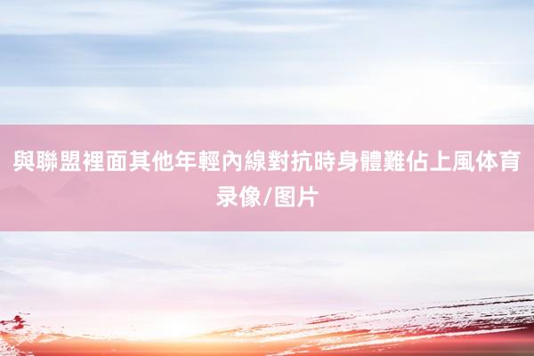 與聯盟裡面其他年輕內線對抗時身體難佔上風体育录像/图片