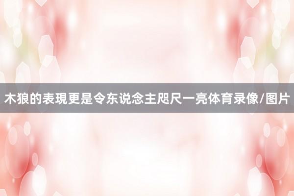 木狼的表現更是令东说念主咫尺一亮体育录像/图片