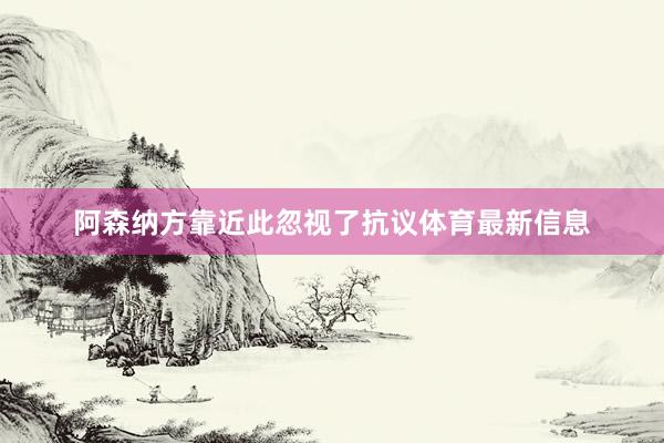 阿森纳方靠近此忽视了抗议体育最新信息