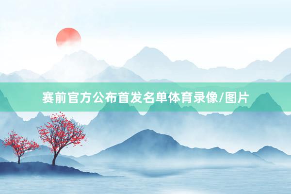 赛前官方公布首发名单体育录像/图片