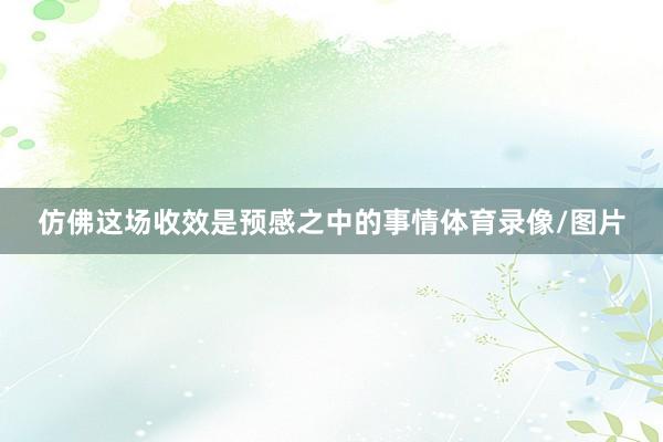 仿佛这场收效是预感之中的事情体育录像/图片