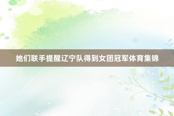 她们联手提醒辽宁队得到女团冠军体育集锦