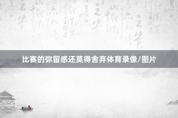 比赛的弥留感还莫得舍弃体育录像/图片