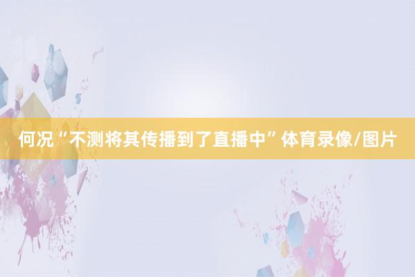 何况“不测将其传播到了直播中”体育录像/图片