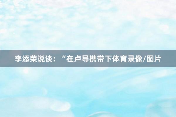 李添荣说谈：“在卢导携带下体育录像/图片
