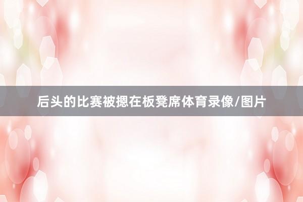 后头的比赛被摁在板凳席体育录像/图片