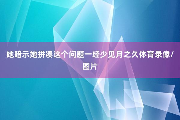 她暗示她拼凑这个问题一经少见月之久体育录像/图片