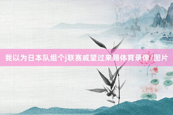 我以为日本队组个j联赛威望过来踢体育录像/图片