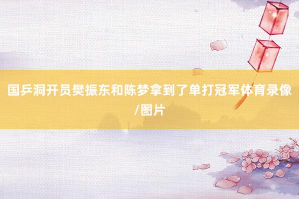 国乒洞开员樊振东和陈梦拿到了单打冠军体育录像/图片