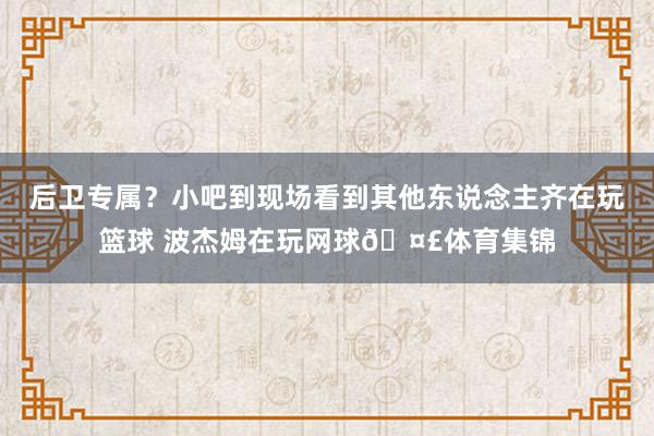 后卫专属？小吧到现场看到其他东说念主齐在玩篮球 波杰姆在玩网球🤣体育集锦