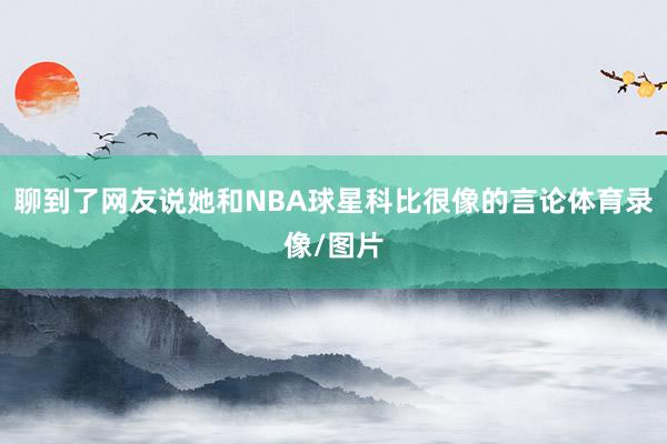 聊到了网友说她和NBA球星科比很像的言论体育录像/图片