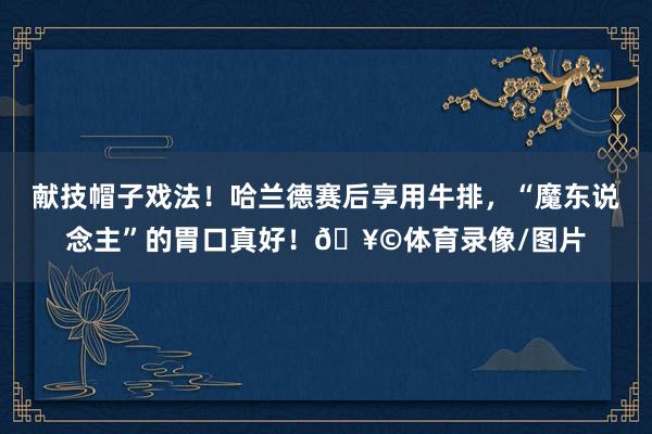 献技帽子戏法！哈兰德赛后享用牛排，“魔东说念主”的胃口真好！🥩体育录像/图片