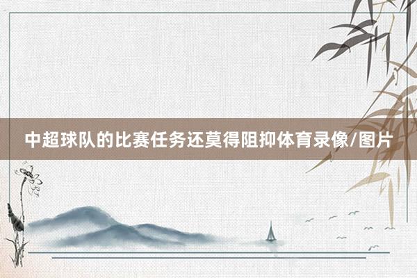 中超球队的比赛任务还莫得阻抑体育录像/图片