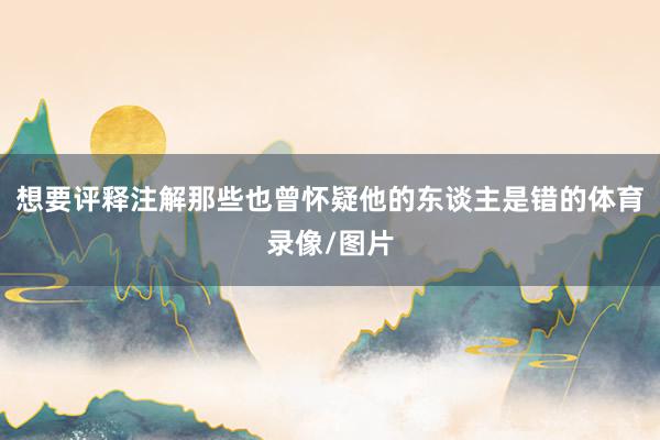 想要评释注解那些也曾怀疑他的东谈主是错的体育录像/图片