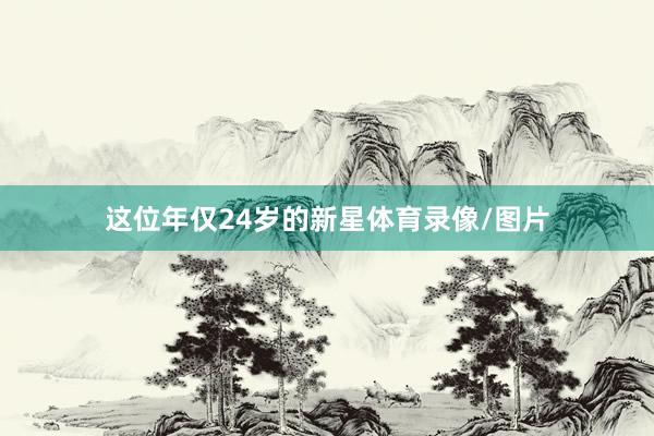 这位年仅24岁的新星体育录像/图片