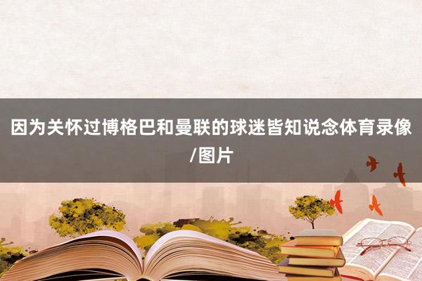 因为关怀过博格巴和曼联的球迷皆知说念体育录像/图片