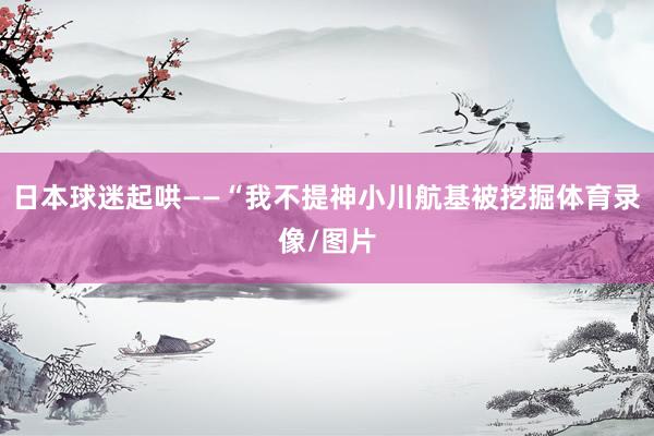 日本球迷起哄——“我不提神小川航基被挖掘体育录像/图片