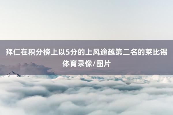 拜仁在积分榜上以5分的上风逾越第二名的莱比锡体育录像/图片