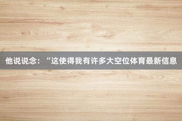 他说说念：“这使得我有许多大空位体育最新信息