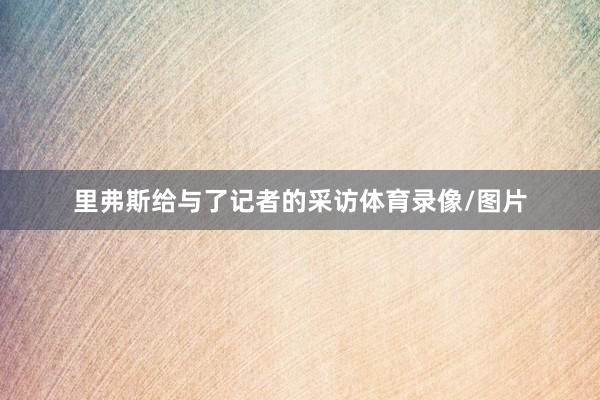 里弗斯给与了记者的采访体育录像/图片