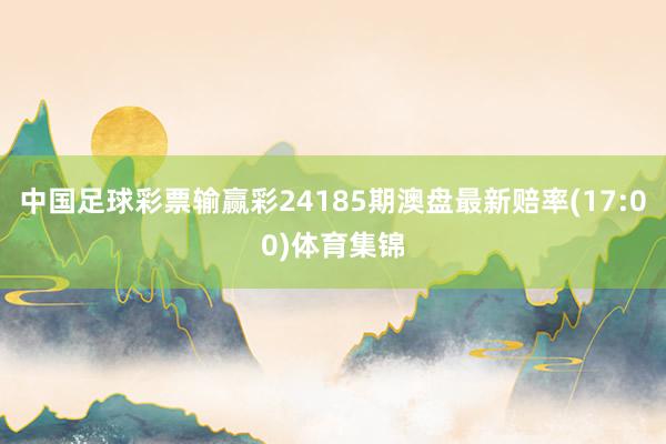 中国足球彩票输赢彩24185期澳盘最新赔率(17:00)体育集锦