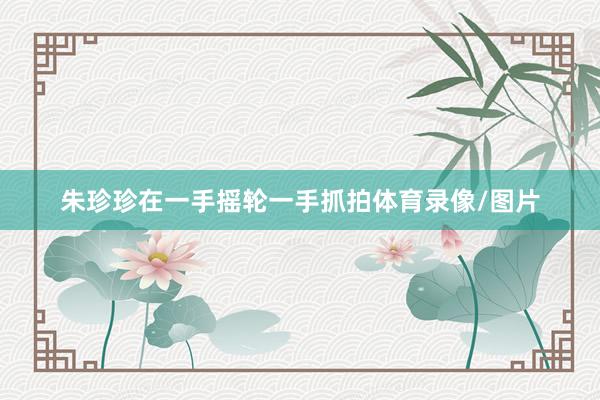朱珍珍在一手摇轮一手抓拍体育录像/图片