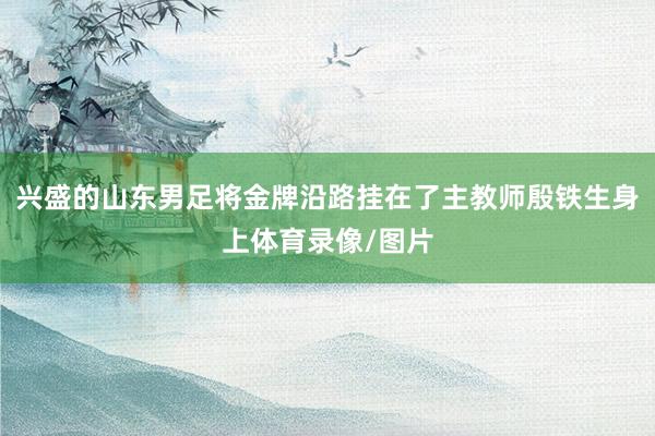 兴盛的山东男足将金牌沿路挂在了主教师殷铁生身上体育录像/图片