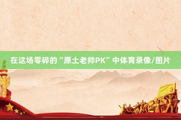 在这场零碎的“原土老帅PK”中体育录像/图片