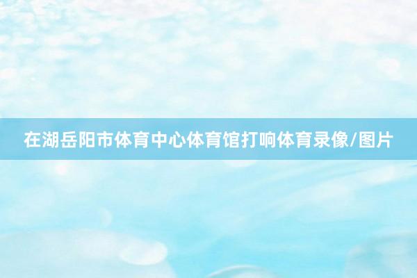 在湖岳阳市体育中心体育馆打响体育录像/图片