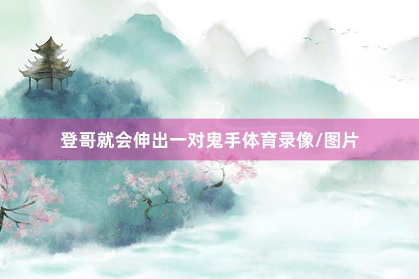 登哥就会伸出一对鬼手体育录像/图片
