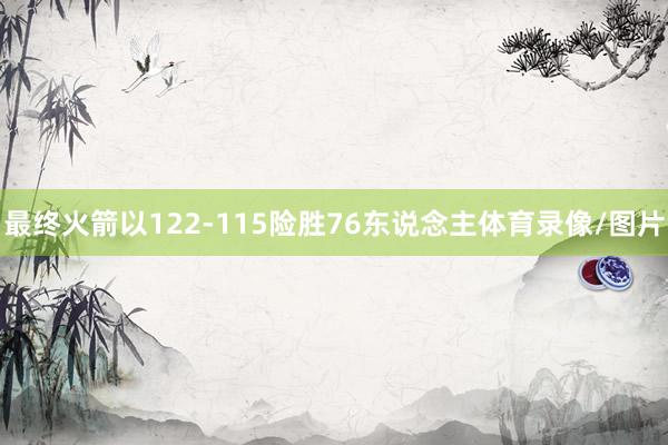 最终火箭以122-115险胜76东说念主体育录像/图片