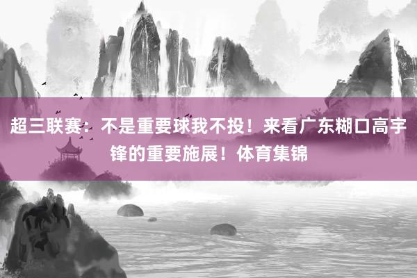 超三联赛：不是重要球我不投！来看广东糊口高宇锋的重要施展！体育集锦