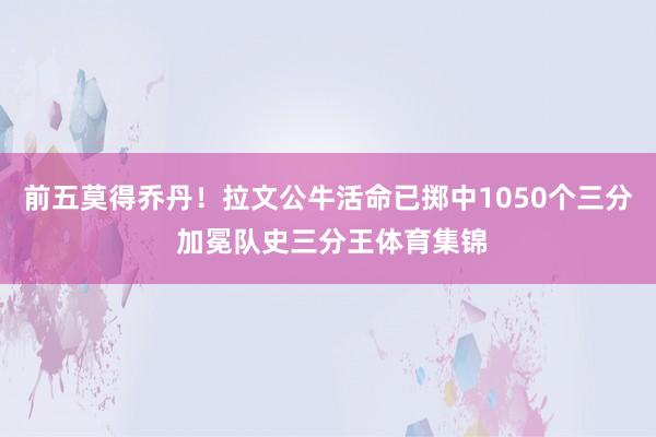 前五莫得乔丹！拉文公牛活命已掷中1050个三分 加冕队史三分王体育集锦
