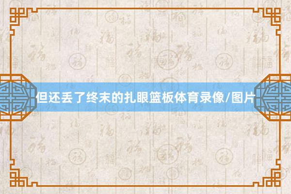但还丢了终末的扎眼篮板体育录像/图片