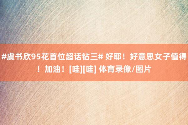 #虞书欣95花首位超话钻三# 好耶！好意思女子值得！加油！[哇][哇] 体育录像/图片
