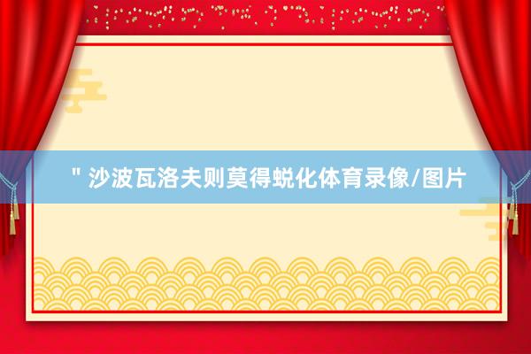 ＂沙波瓦洛夫则莫得蜕化体育录像/图片