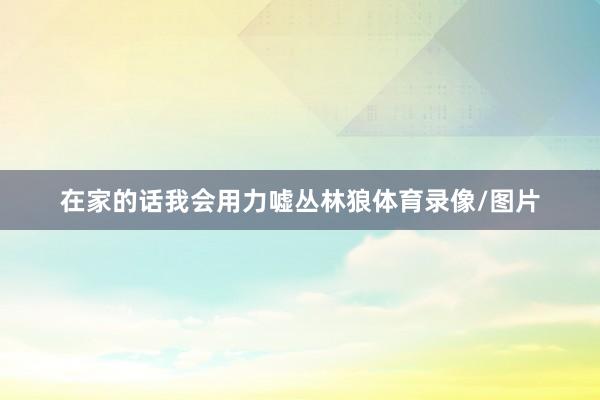 在家的话我会用力嘘丛林狼体育录像/图片