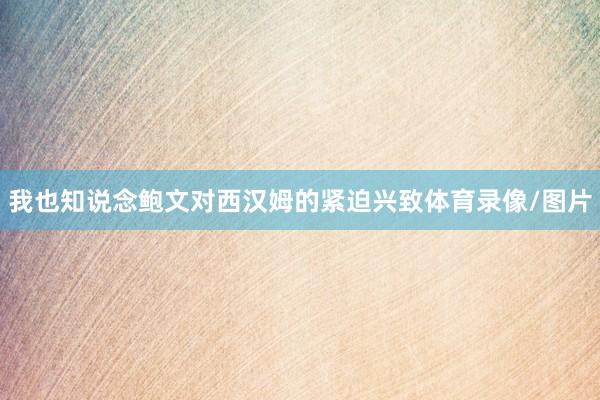 我也知说念鲍文对西汉姆的紧迫兴致体育录像/图片
