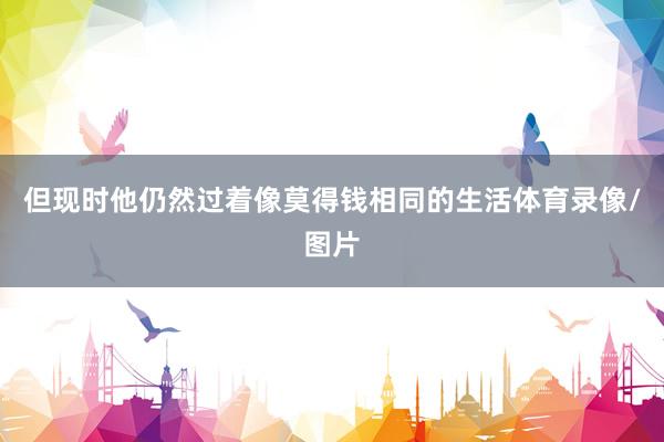 但现时他仍然过着像莫得钱相同的生活体育录像/图片