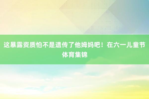 这暴露资质怕不是遗传了他姆妈吧！在六一儿童节体育集锦