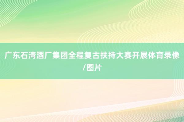 广东石湾酒厂集团全程复古扶持大赛开展体育录像/图片