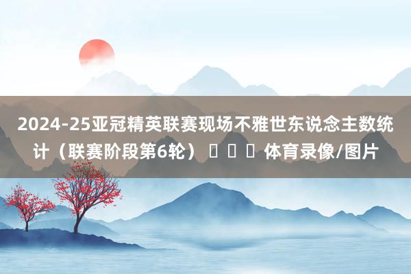 2024-25亚冠精英联赛现场不雅世东说念主数统计（联赛阶段第6轮） ​​​体育录像/图片