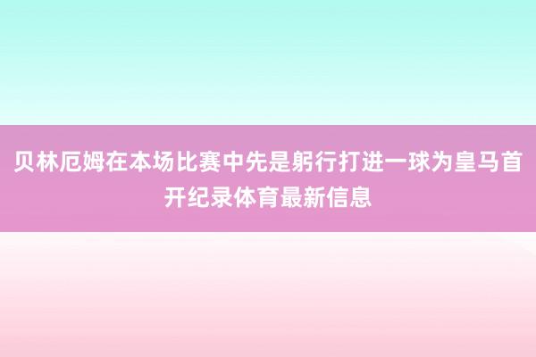 贝林厄姆在本场比赛中先是躬行打进一球为皇马首开纪录体育最新信息