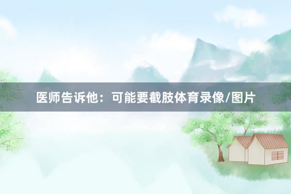 医师告诉他：可能要截肢体育录像/图片