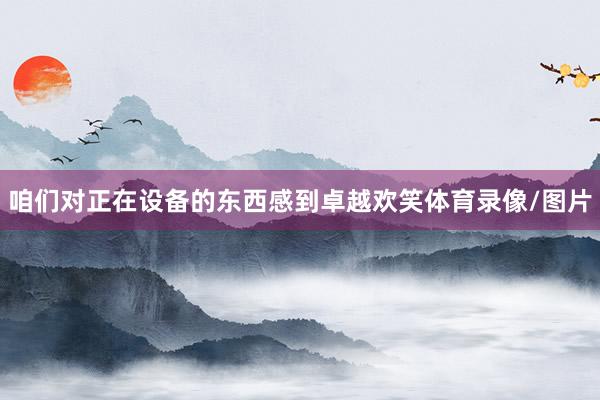 咱们对正在设备的东西感到卓越欢笑体育录像/图片