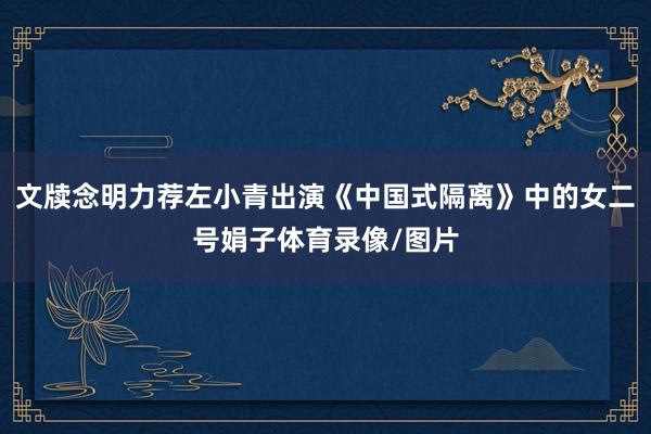 文牍念明力荐左小青出演《中国式隔离》中的女二号娟子体育录像/图片
