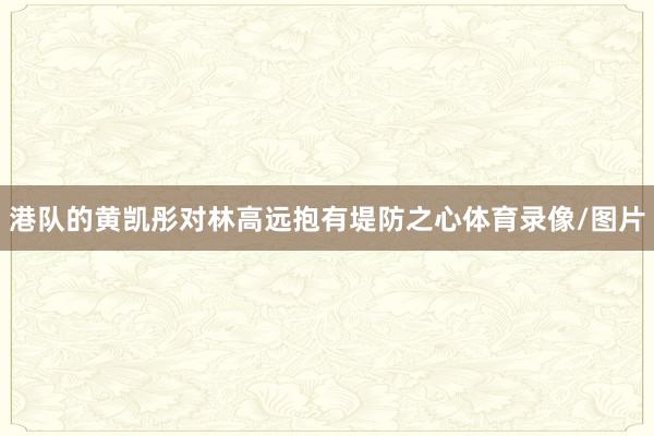 港队的黄凯彤对林高远抱有堤防之心体育录像/图片