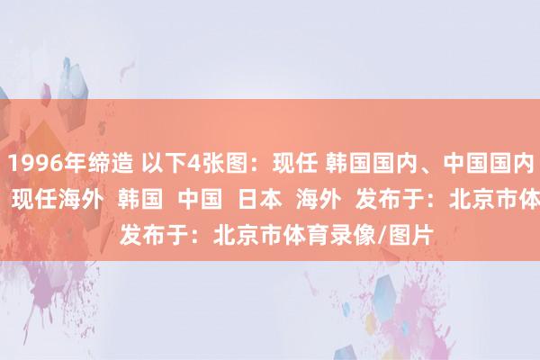 1996年缔造 以下4张图：现任 韩国国内、中国国内、日本国内；现任海外  韩国  中国  日本  海外  发布于：北京市体育录像/图片