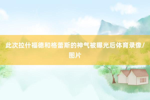 此次拉什福德和格蕾斯的神气被曝光后体育录像/图片