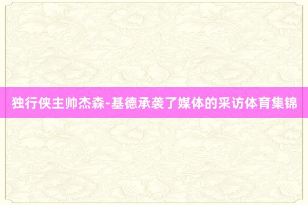 独行侠主帅杰森-基德承袭了媒体的采访体育集锦